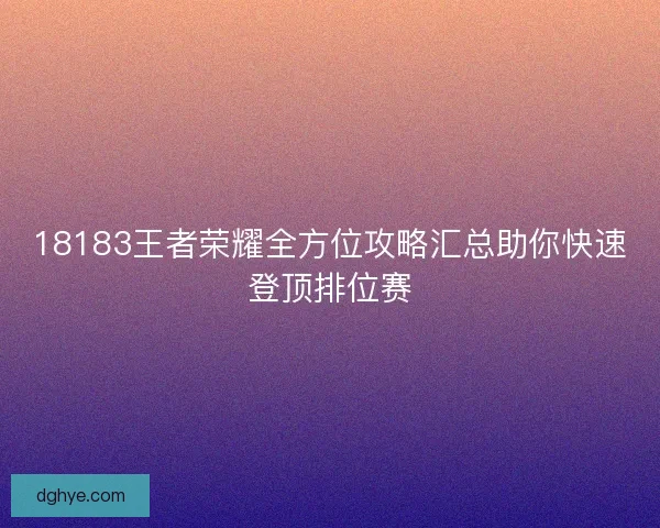 18183王者荣耀全方位攻略汇总助你快速登顶排位赛