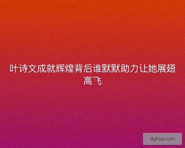 叶诗文成就辉煌背后谁默默助力让她展翅高飞