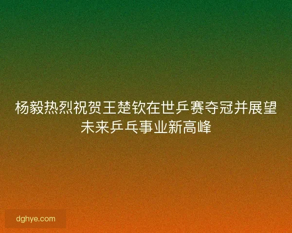 杨毅热烈祝贺王楚钦在世乒赛夺冠并展望未来乒乓事业新高峰