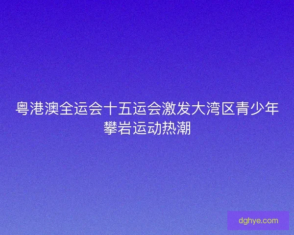 粤港澳全运会十五运会激发大湾区青少年攀岩运动热潮