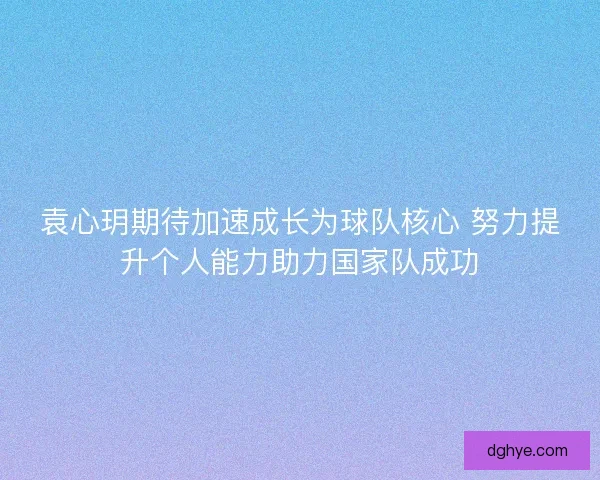 袁心玥期待加速成长为球队核心 努力提升个人能力助力国家队成功