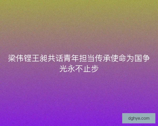 梁伟铿王昶共话青年担当传承使命为国争光永不止步