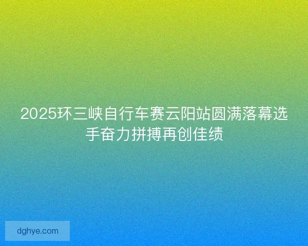 2025环三峡自行车赛云阳站圆满落幕选手奋力拼搏再创佳绩